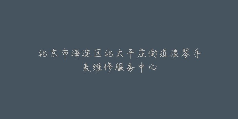 北京市海淀区北太平庄街道浪琴手表维修服务中心-名表号 北京市海淀区北太平庄街道浪琴手表维修服务中心