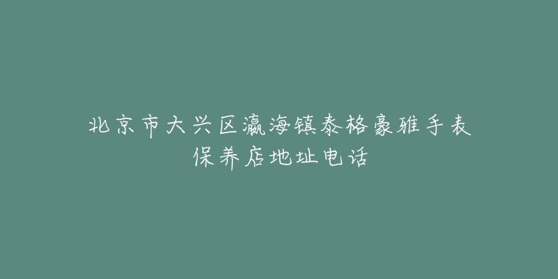北京市大兴区瀛海镇泰格豪雅手表保养店地址电话-名表号 北京市大兴区瀛海镇泰格豪雅手表保养店地址电话