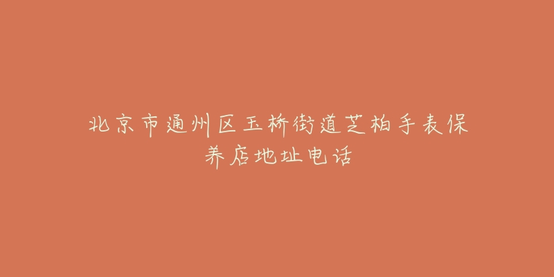 北京市通州区玉桥街道芝柏手表保养店地址电话-名表号 北京市通州区玉桥街道芝柏手表保养店地址电话