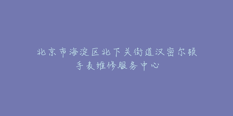北京市海淀区北下关街道汉密尔顿手表维修服务中心-名表号 北京市海淀区北下关街道汉密尔顿手表维修服务中心