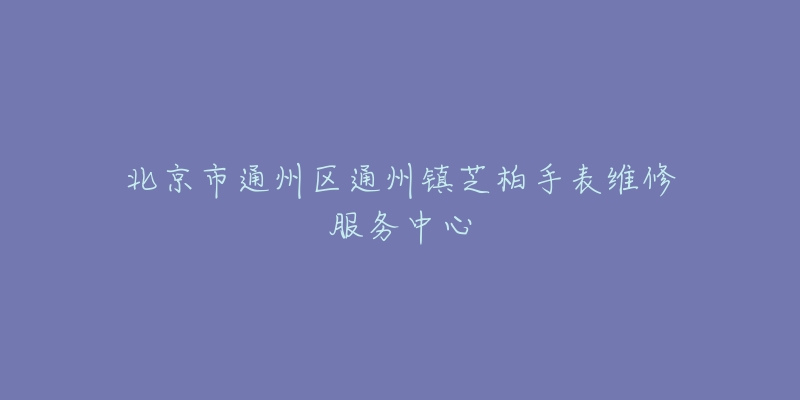 北京市通州区通州镇芝柏手表维修服务中心-名表号 北京市通州区通州镇芝柏手表维修服务中心