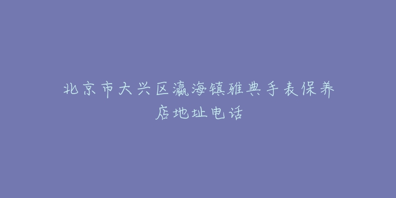 北京市大兴区瀛海镇雅典手表保养店地址电话-名表号 北京市大兴区瀛海镇雅典手表保养店地址电话