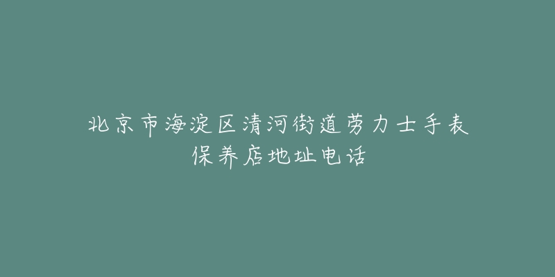 北京市海淀区清河街道劳力士手表保养店地址电话-名表号 北京市海淀区清河街道劳力士手表保养店地址电话