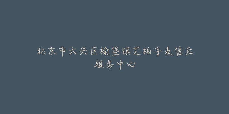 北京市大兴区榆垡镇芝柏手表售后服务中心-名表号 北京市大兴区榆垡镇芝柏手表售后服务中心