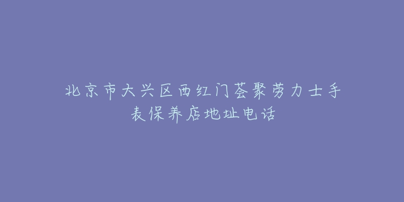 北京市大兴区西红门荟聚劳力士手表保养店地址电话-名表号 北京市大兴区西红门荟聚劳力士手表保养店地址电话