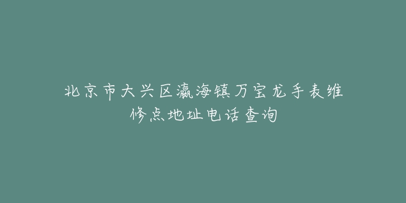 北京市大兴区瀛海镇万宝龙手表维修点地址电话查询-名表号 北京市大兴区瀛海镇万宝龙手表维修点地址电话查询