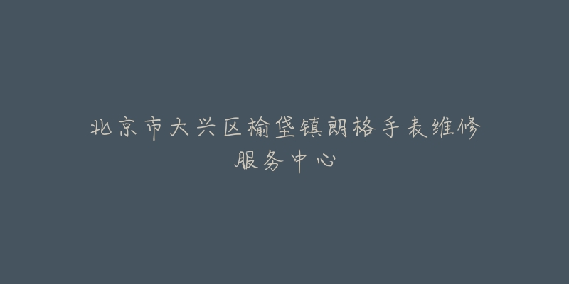 北京市大兴区榆垡镇朗格手表维修服务中心-名表号 北京市大兴区榆垡镇朗格手表维修服务中心