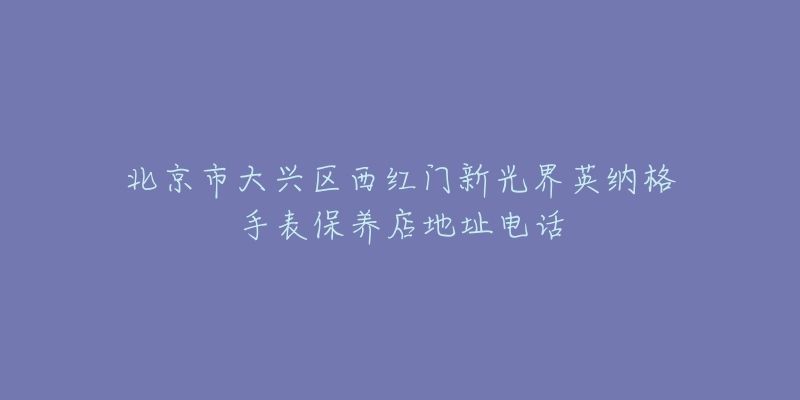 北京市大兴区西红门新光界英纳格手表保养店地址电话-名表号 北京市大兴区西红门新光界英纳格手表保养店地址电话