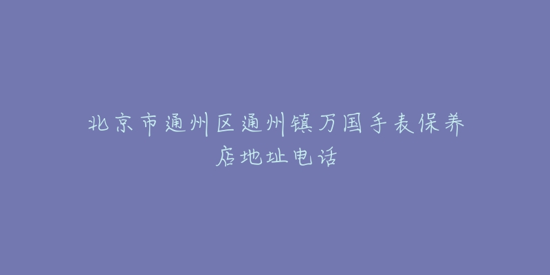 北京市通州区通州镇万国手表保养店地址电话-名表号 北京市通州区通州镇万国手表保养店地址电话