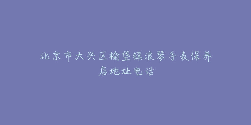 北京市大兴区榆垡镇浪琴手表保养店地址电话-名表号 北京市大兴区榆垡镇浪琴手表保养店地址电话