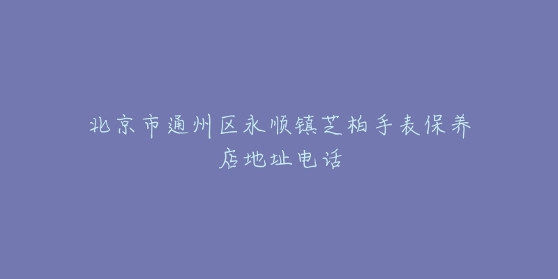 北京市通州区永顺镇芝柏手表保养店地址电话-名表号 北京市通州区永顺镇芝柏手表保养店地址电话