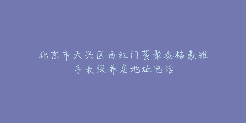 北京市大兴区西红门荟聚泰格豪雅手表保养店地址电话-名表号 北京市大兴区西红门荟聚泰格豪雅手表保养店地址电话
