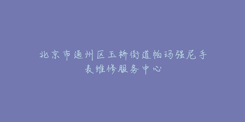北京市通州区玉桥街道帕玛强尼手表维修服务中心-名表号 北京市通州区玉桥街道帕玛强尼手表维修服务中心