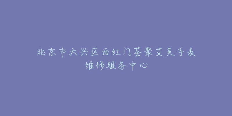 北京市大兴区西红门荟聚艾美手表维修服务中心-名表号 北京市大兴区西红门荟聚艾美手表维修服务中心