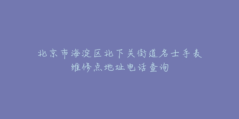 北京市海淀区北下关街道名士手表维修点地址电话查询-名表号 北京市海淀区北下关街道名士手表维修点地址电话查询