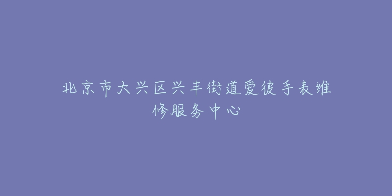 北京市大兴区兴丰街道爱彼手表维修服务中心-名表号 北京市大兴区兴丰街道爱彼手表维修服务中心