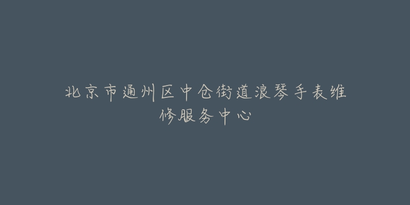 北京市通州区中仓街道浪琴手表维修服务中心-名表号 北京市通州区中仓街道浪琴手表维修服务中心