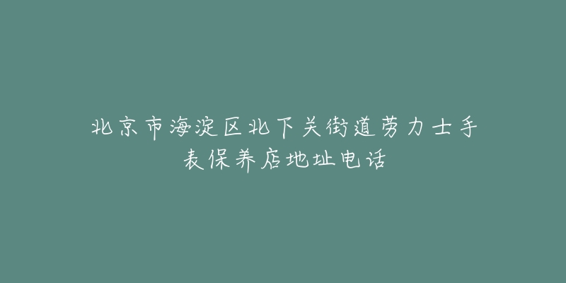 北京市海淀区北下关街道劳力士手表保养店地址电话-名表号 北京市海淀区北下关街道劳力士手表保养店地址电话