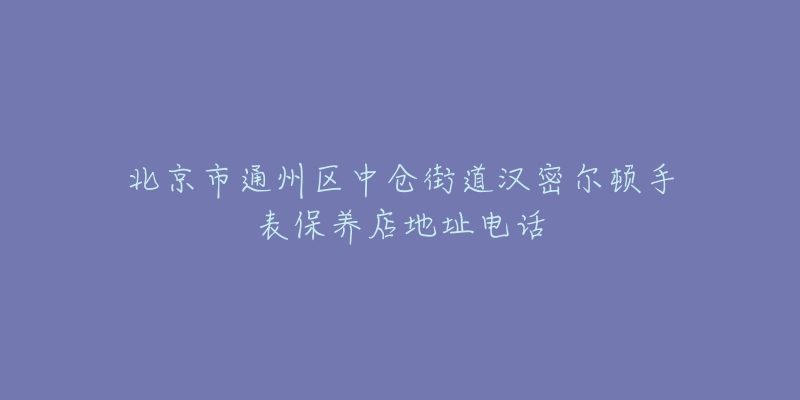 北京市通州区中仓街道汉密尔顿手表保养店地址电话-名表号 北京市通州区中仓街道汉密尔顿手表保养店地址电话