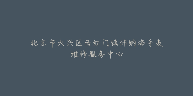 北京市大兴区西红门镇沛纳海手表维修服务中心-名表号 北京市大兴区西红门镇沛纳海手表维修服务中心