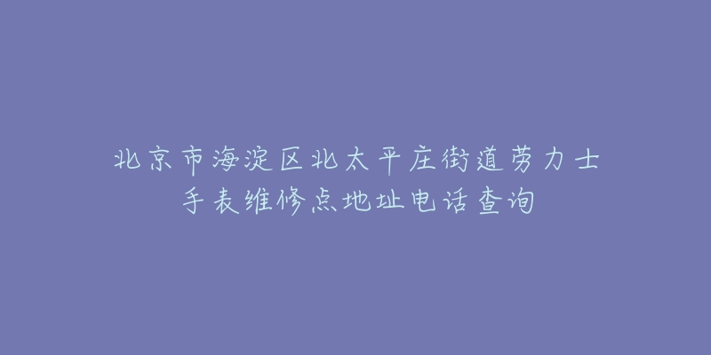 北京市海淀区北太平庄街道劳力士手表维修点地址电话查询-名表号 北京市海淀区北太平庄街道劳力士手表维修点地址电话查询