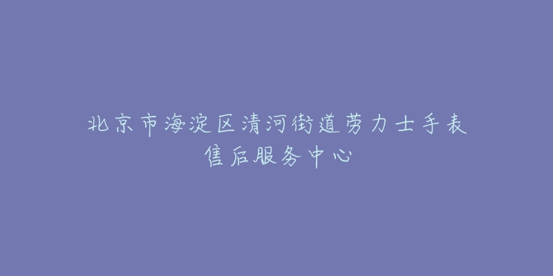 北京市海淀区清河街道劳力士手表售后服务中心-名表号 北京市海淀区清河街道劳力士手表售后服务中心