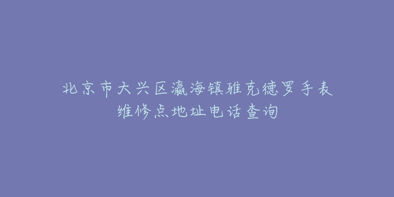 北京市大兴区瀛海镇雅克德罗手表维修点地址电话查询-名表号 北京市大兴区瀛海镇雅克德罗手表维修点地址电话查询