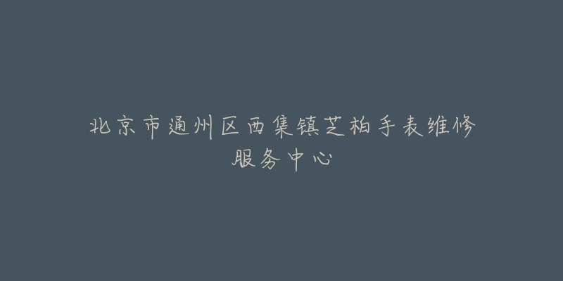 北京市通州区西集镇芝柏手表维修服务中心-名表号 北京市通州区西集镇芝柏手表维修服务中心