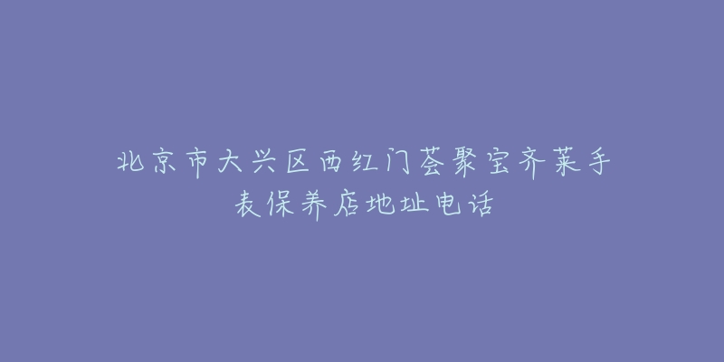北京市大兴区西红门荟聚宝齐莱手表保养店地址电话-名表号 北京市大兴区西红门荟聚宝齐莱手表保养店地址电话