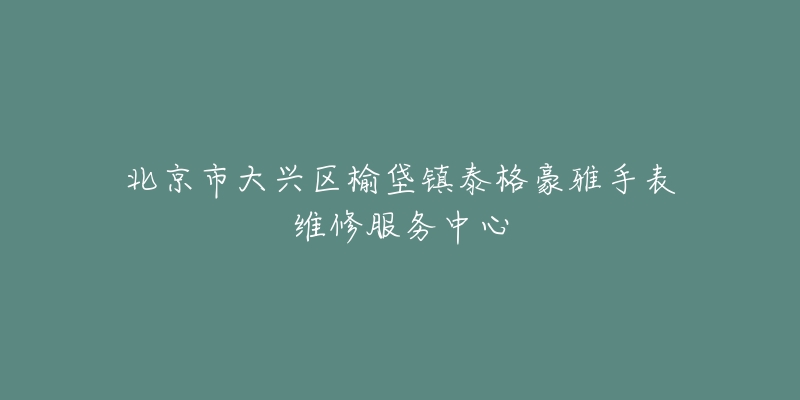 北京市大兴区榆垡镇泰格豪雅手表维修服务中心-名表号 北京市大兴区榆垡镇泰格豪雅手表维修服务中心
