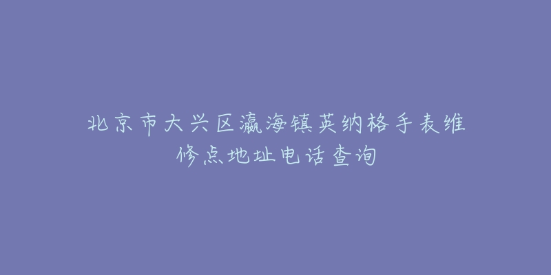 北京市大兴区瀛海镇英纳格手表维修点地址电话查询-名表号 北京市大兴区瀛海镇英纳格手表维修点地址电话查询