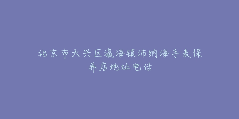 北京市大兴区瀛海镇沛纳海手表保养店地址电话-名表号 北京市大兴区瀛海镇沛纳海手表保养店地址电话