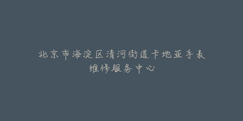 北京市海淀区清河街道卡地亚手表维修服务中心-名表号 北京市海淀区清河街道卡地亚手表维修服务中心