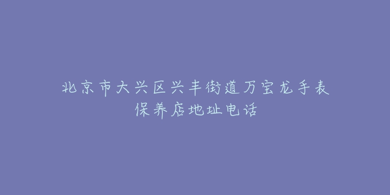 北京市大兴区兴丰街道万宝龙手表保养店地址电话-名表号 北京市大兴区兴丰街道万宝龙手表保养店地址电话