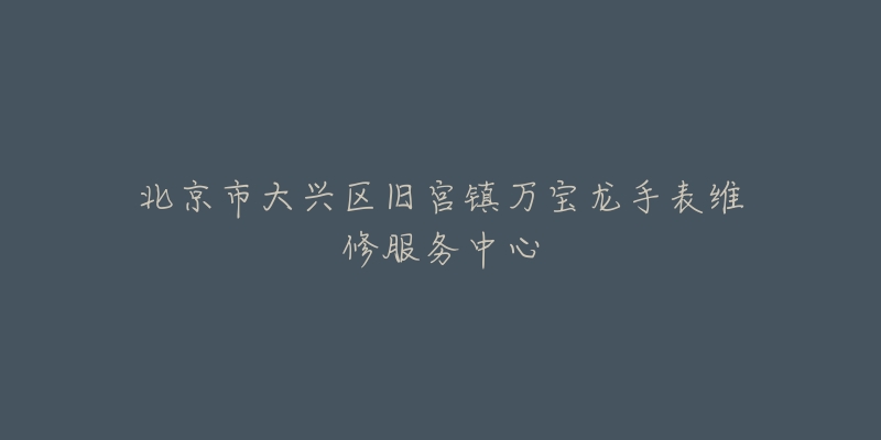 北京市大兴区旧宫镇万宝龙手表维修服务中心-名表号 北京市大兴区旧宫镇万宝龙手表维修服务中心