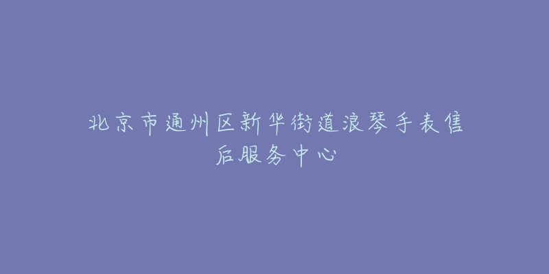 北京市通州区新华街道浪琴手表售后服务中心-名表号 北京市通州区新华街道浪琴手表售后服务中心