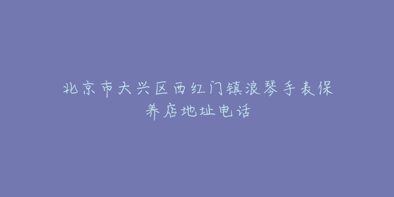 北京市大兴区西红门镇浪琴手表保养店地址电话-名表号 北京市大兴区西红门镇浪琴手表保养店地址电话