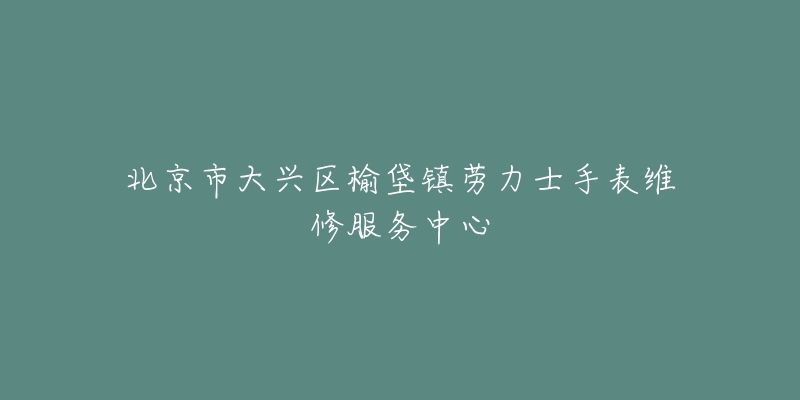北京市大兴区榆垡镇劳力士手表维修服务中心-名表号 北京市大兴区榆垡镇劳力士手表维修服务中心