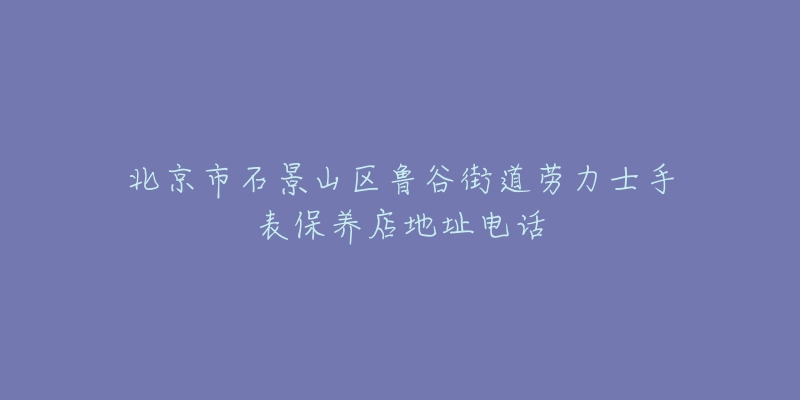 北京市石景山区鲁谷街道劳力士手表保养店地址电话-名表号 北京市石景山区鲁谷街道劳力士手表保养店地址电话