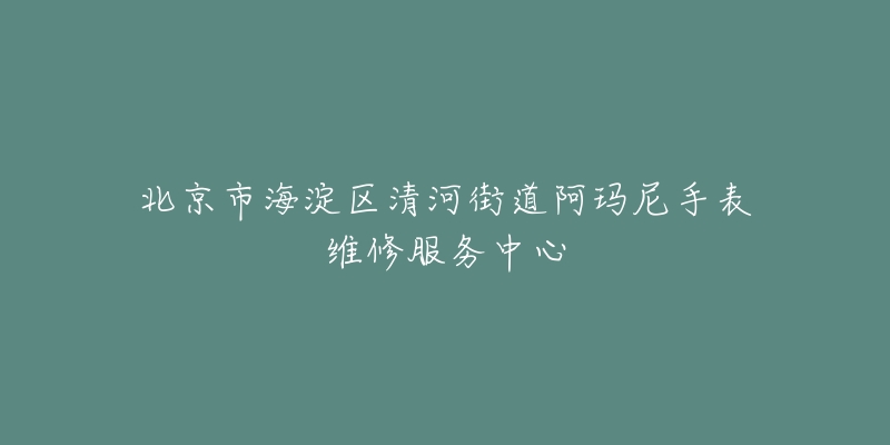 北京市海淀区清河街道阿玛尼手表维修服务中心-名表号 北京市海淀区清河街道阿玛尼手表维修服务中心