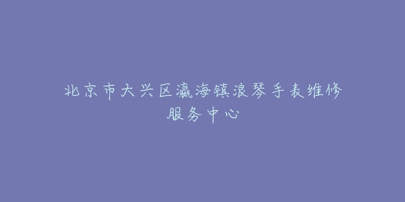 北京市大兴区瀛海镇浪琴手表维修服务中心-名表号 北京市大兴区瀛海镇浪琴手表维修服务中心