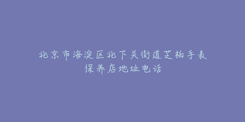 北京市海淀区北下关街道芝柏手表保养店地址电话-名表号 北京市海淀区北下关街道芝柏手表保养店地址电话