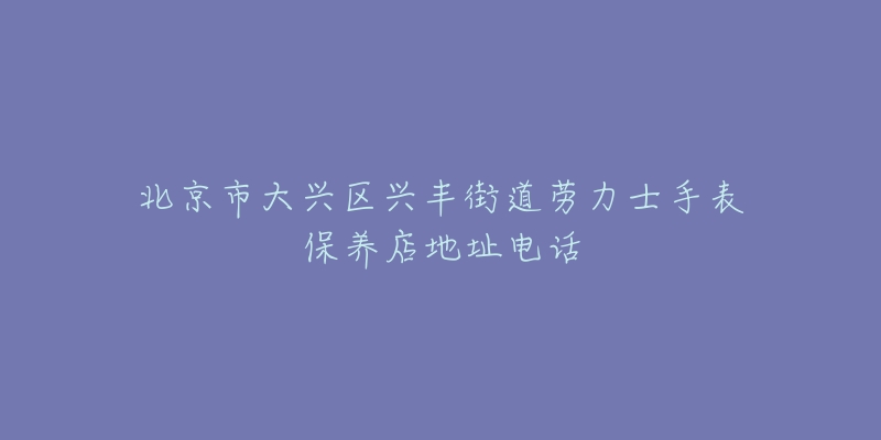 北京市大兴区兴丰街道劳力士手表保养店地址电话-名表号 北京市大兴区兴丰街道劳力士手表保养店地址电话