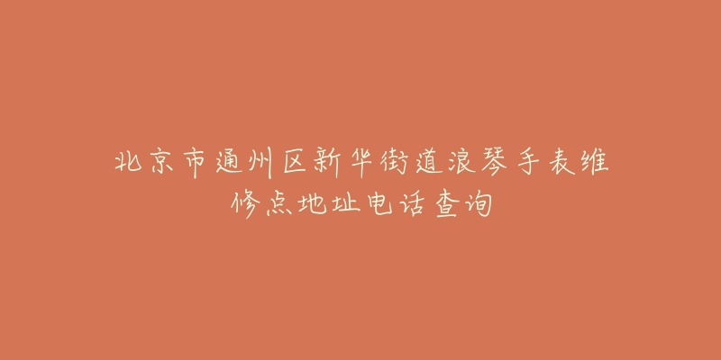 北京市通州区新华街道浪琴手表维修点地址电话查询-名表号 北京市通州区新华街道浪琴手表维修点地址电话查询