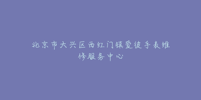 北京市大兴区西红门镇爱彼手表维修服务中心-名表号 北京市大兴区西红门镇爱彼手表维修服务中心