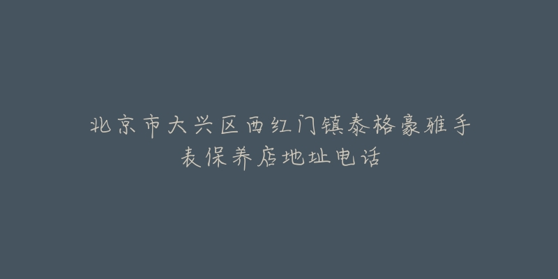 北京市大兴区西红门镇泰格豪雅手表保养店地址电话-名表号 北京市大兴区西红门镇泰格豪雅手表保养店地址电话