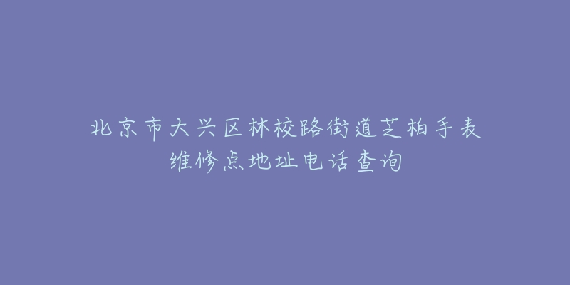 北京市大兴区林校路街道芝柏手表维修点地址电话查询-名表号 北京市大兴区林校路街道芝柏手表维修点地址电话查询
