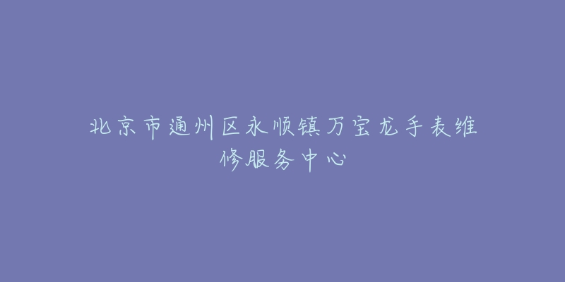 北京市通州区永顺镇万宝龙手表维修服务中心-名表号 北京市通州区永顺镇万宝龙手表维修服务中心