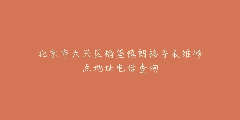 北京市大兴区榆垡镇朗格手表维修点地址电话查询-名表号 北京市大兴区榆垡镇朗格手表维修点地址电话查询