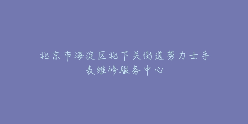 北京市海淀区北下关街道劳力士手表维修服务中心-名表号 北京市海淀区北下关街道劳力士手表维修服务中心